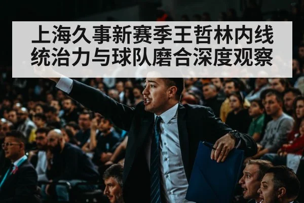 上海久事新赛季王哲林内线统治力与球队磨合深度观察