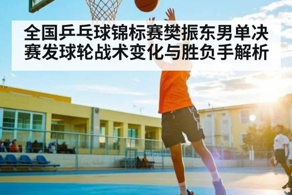 全国乒乓球锦标赛樊振东男单决赛发球轮战术变化与胜负手解析