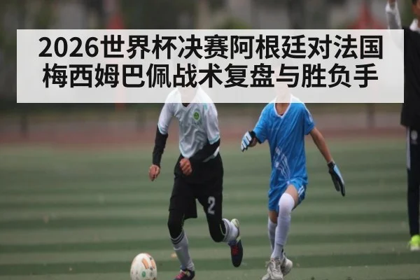 2026世界杯决赛阿根廷对法国梅西姆巴佩战术复盘与胜负手
