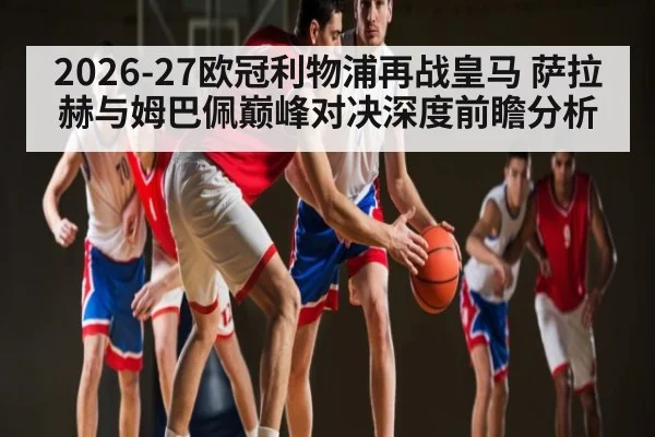 2026-27欧冠利物浦再战皇马 萨拉赫与姆巴佩巅峰对决深度前瞻分析