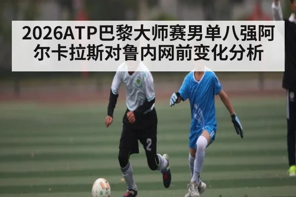 2026ATP巴黎大师赛男单八强阿尔卡拉斯对鲁内网前变化分析
